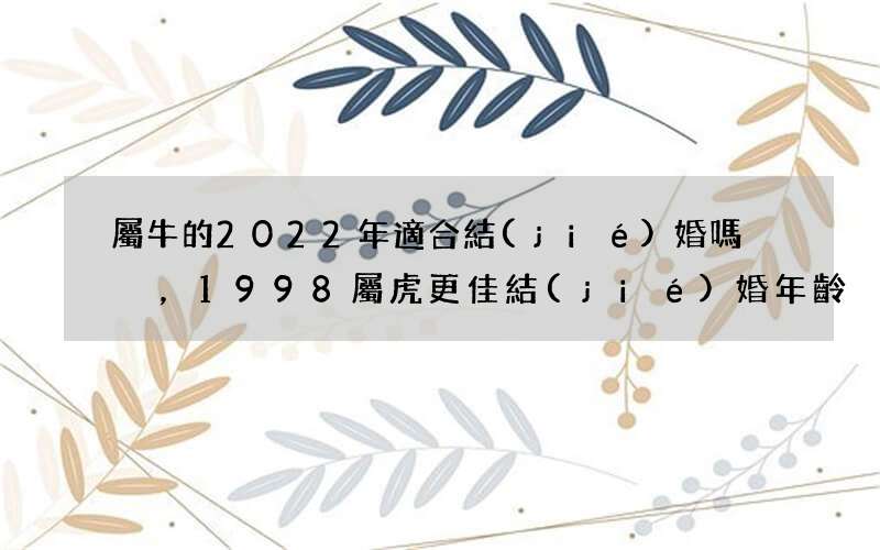 屬牛的2022年適合結(jié)婚嗎，1998屬虎更佳結(jié)婚年齡